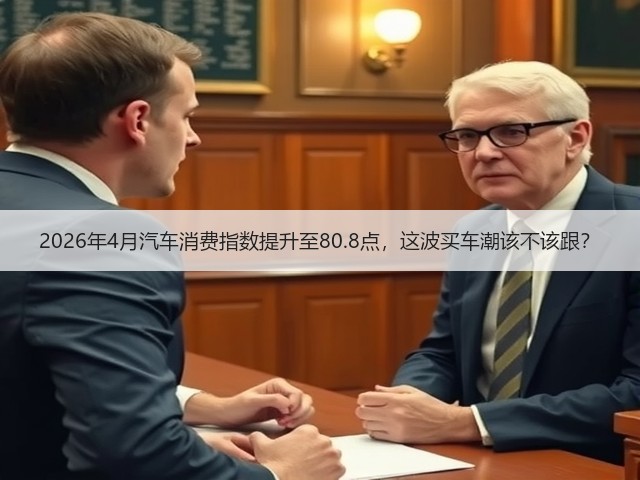 2026年4月汽车消费指数提升至80.8点,这波买车潮该不该跟?(图1) 2026年4月汽车消费指数提升至80.8点,这波买车潮该不该跟?(图1)