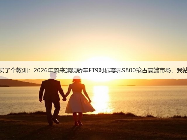 上百万买了个教训:2026年蔚来旗舰轿车ET9对标尊界S800抢占高端市场,我站哪边?(图1) 上百万买了个教训:2026年蔚来旗舰轿车ET9对标尊界S800抢占高端市场,我站哪边?(图1)
