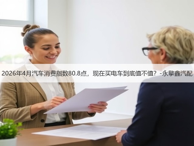 2026年4月汽车消费指数80.8点,现在买电车到底值不值?-永擎鑫汽配(图1) 2026年4月汽车消费指数80.8点,现在买电车到底值不值?-永擎鑫汽配(图1)