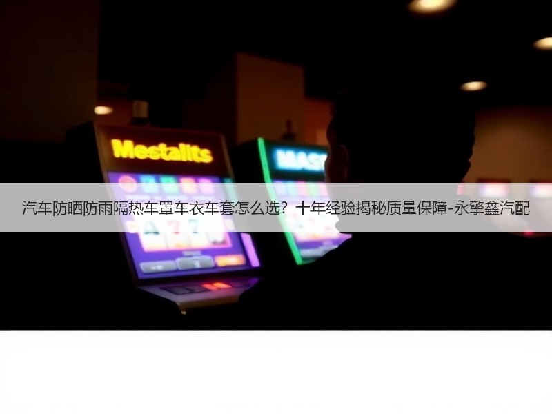 汽车防晒防雨隔热车罩车衣车套怎么选？十年经验揭秘质量保障-永擎鑫汽配