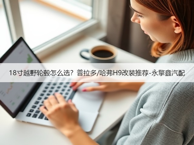 18寸越野轮毂怎么选？普拉多/哈弗H9改装推荐-永擎鑫汽配(图1)