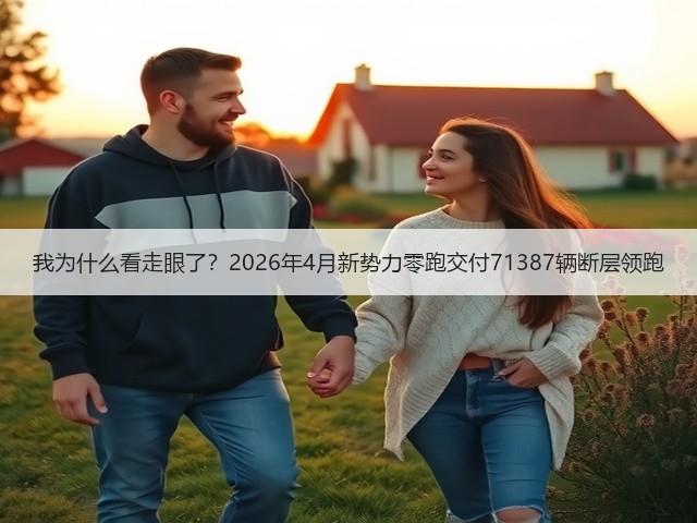 我为什么看走眼了?2026年4月新势力零跑交付71387辆断层领跑(图2) 我为什么看走眼了?2026年4月新势力零跑交付71387辆断层领跑(图2)