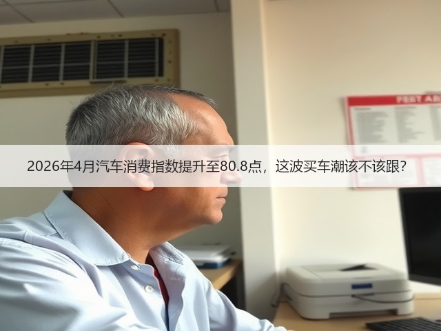 2026年4月汽车消费指数提升至80.8点,这波买车潮该不该跟?(图3) 2026年4月汽车消费指数提升至80.8点,这波买车潮该不该跟?(图3)