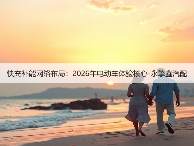 快充补能网络布局:2026年电动车体验核心-永擎鑫汽配(图1) 快充补能网络布局:2026年电动车体验核心-永擎鑫汽配(图1)