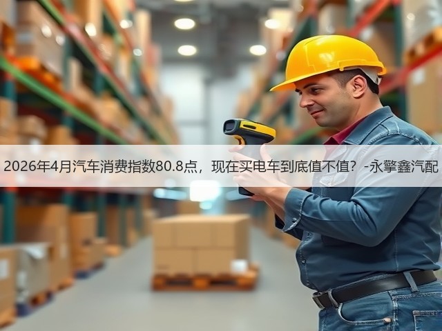 2026年4月汽车消费指数80.8点,现在买电车到底值不值?-永擎鑫汽配(图3) 2026年4月汽车消费指数80.8点,现在买电车到底值不值?-永擎鑫汽配(图3)