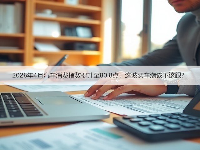 2026年4月汽车消费指数提升至80.8点,这波买车潮该不该跟?(图2) 2026年4月汽车消费指数提升至80.8点,这波买车潮该不该跟?(图2)