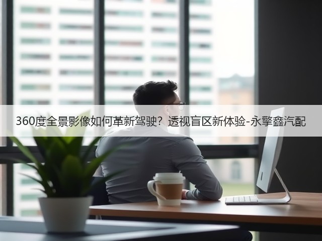 360度全景影像如何革新驾驶?透视盲区新体验-永擎鑫汽配(图1) 360度全景影像如何革新驾驶?透视盲区新体验-永擎鑫汽配(图1)